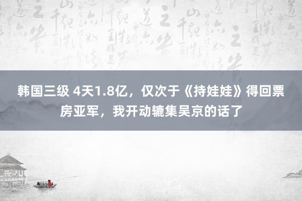 韩国三级 4天1.8亿，仅次于《持娃娃》得回票房亚军，我开动辘集吴京的话了