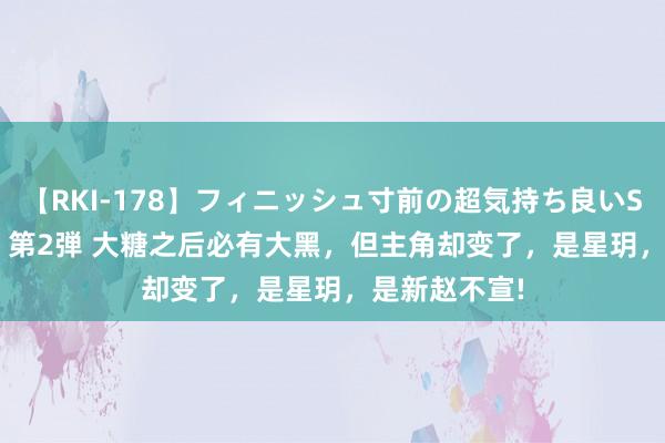 【RKI-178】フィニッシュ寸前の超気持ち良いSEX 307連発 第2弾 大糖之后必有大黑，但主角却变了，是星玥，是新赵不宣!