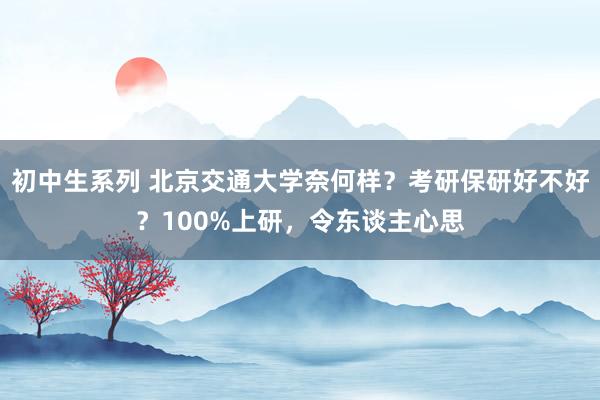 初中生系列 北京交通大学奈何样？考研保研好不好？100%上研，令东谈主心思