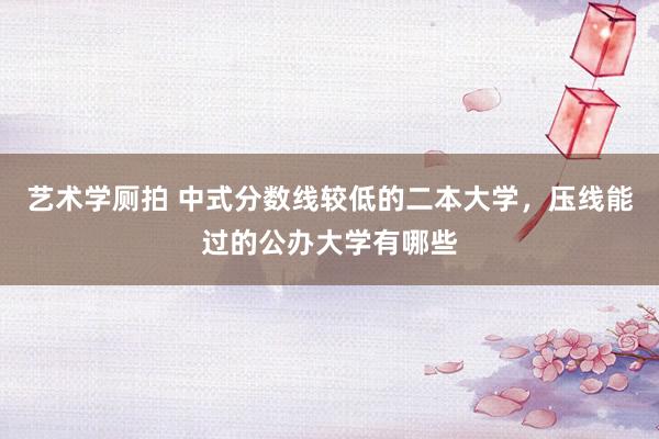 艺术学厕拍 中式分数线较低的二本大学，压线能过的公办大学有哪些