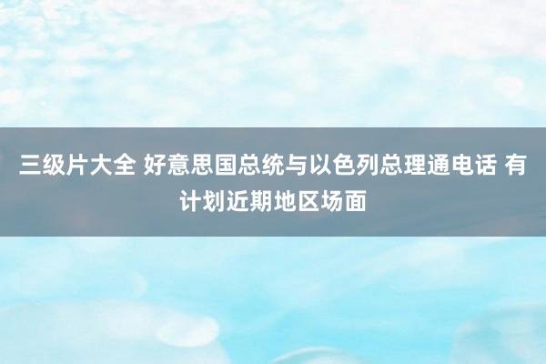 三级片大全 好意思国总统与以色列总理通电话 有计划近期地区场面