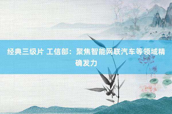 经典三级片 工信部：聚焦智能网联汽车等领域精确发力