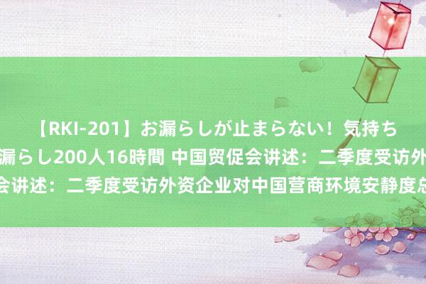 【RKI-201】お漏らしが止まらない！気持ちよすぎる失禁・羞恥お漏らし200人16時間 中国贸促会讲述：二季度受访外资企业对中国营商环境安静度总体较高