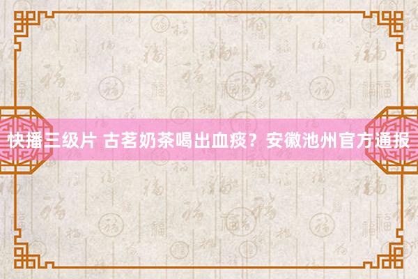 快播三级片 古茗奶茶喝出血痰？安徽池州官方通报