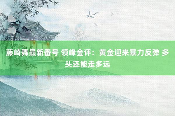 藤崎舞最新番号 领峰金评：黄金迎来暴力反弹 多头还能走多远