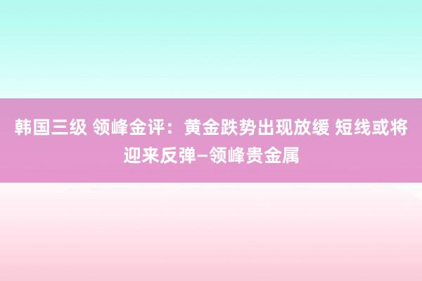 韩国三级 领峰金评：黄金跌势出现放缓 短线或将迎来反弹—领峰贵金属