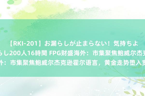 【RKI-201】お漏らしが止まらない！気持ちよすぎる失禁・羞恥お漏らし200人16時間 FPG财盛海外：市集聚焦鲍威尔杰克逊霍尔语言，黄金走势堕入宽幅颤动