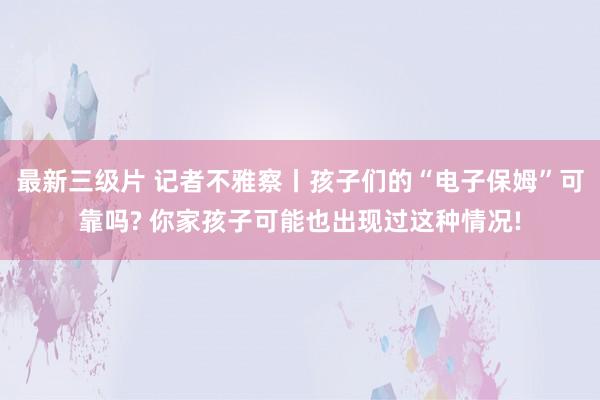 最新三级片 记者不雅察丨孩子们的“电子保姆”可靠吗? 你家孩子可能也出现过这种情况!