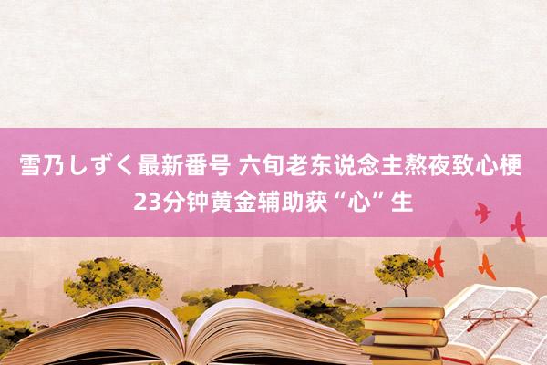 雪乃しずく最新番号 六旬老东说念主熬夜致心梗 23分钟黄金辅助获“心”生