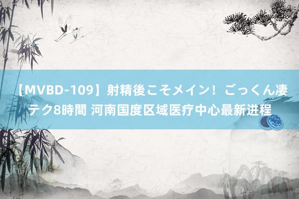 【MVBD-109】射精後こそメイン！ごっくん凄テク8時間 河南国度区域医疗中心最新进程