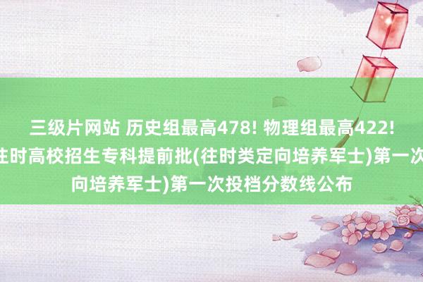 三级片网站 历史组最高478! 物理组最高422! 湖南省2024年往时高校招生专科提前批(往时类定向培养军士)第一次投档分数线公布