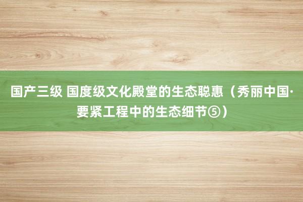 国产三级 国度级文化殿堂的生态聪惠（秀丽中国·要紧工程中的生态细节⑤）