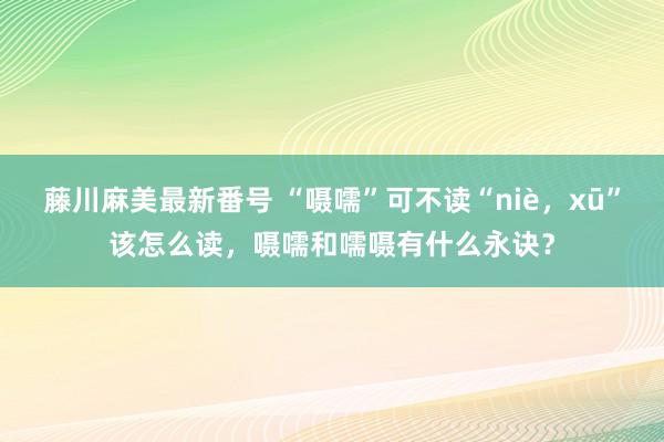 藤川麻美最新番号 “嗫嚅”可不读“niè，xū”该怎么读，嗫嚅和嚅嗫有什么永诀？