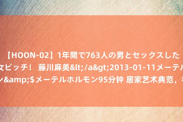 【HOON-02】1年間で763人の男とセックスした肉食系ヤリマン痴女ビッチ！ 藤川麻美</a>2013-01-11メーテルホルモン&$メーテルホルモン95分钟 居家艺术典范，相沿风情与高等质感的完整再会！