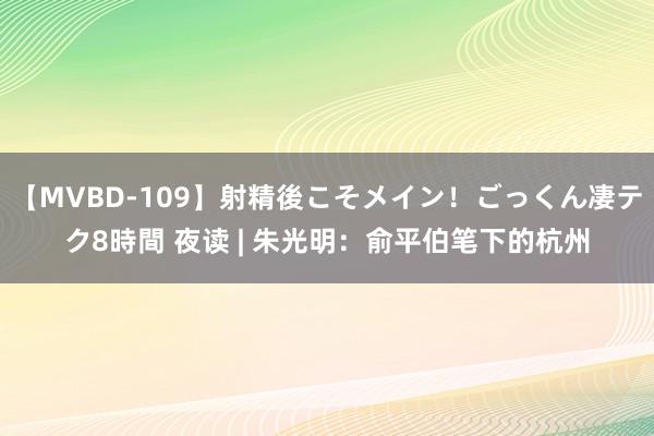 【MVBD-109】射精後こそメイン！ごっくん凄テク8時間 夜读 | 朱光明：俞平伯笔下的杭州