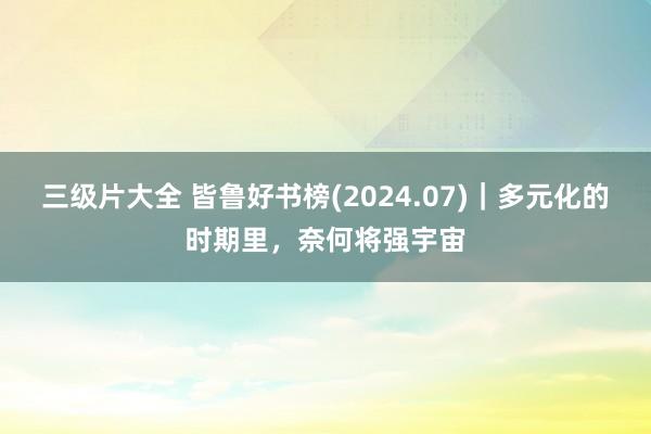 三级片大全 皆鲁好书榜(2024.07)｜多元化的时期里，奈何将强宇宙