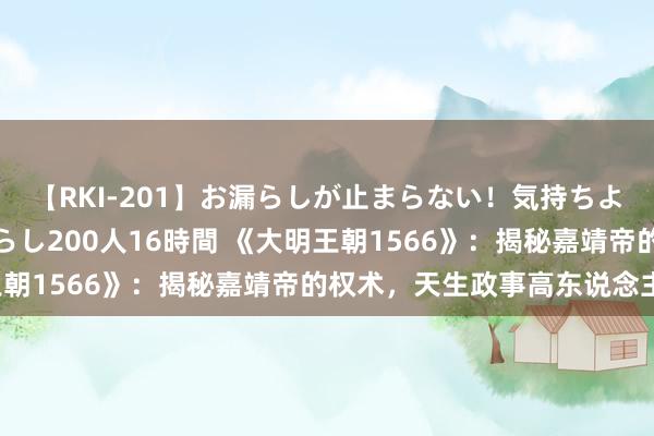 【RKI-201】お漏らしが止まらない！気持ちよすぎる失禁・羞恥お漏らし200人16時間 《大明王朝1566》：揭秘嘉靖帝的权术，天生政事高东说念主！