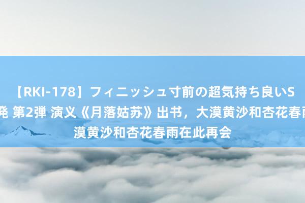 【RKI-178】フィニッシュ寸前の超気持ち良いSEX 307連発 第2弾 演义《月落姑苏》出书，大漠黄沙和杏花春雨在此再会