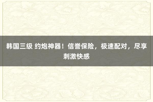 韩国三级 约炮神器！信誉保险，极速配对，尽享刺激快感