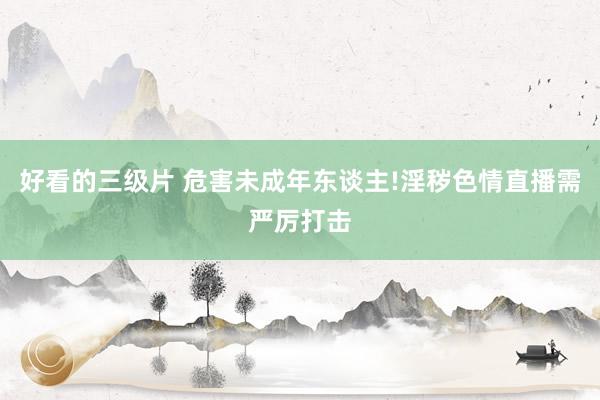 好看的三级片 危害未成年东谈主!淫秽色情直播需严厉打击