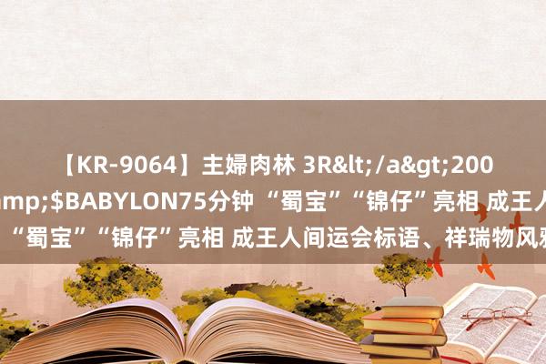 【KR-9064】主婦肉林 3R</a>2007-02-28アリスJAPAN&$BABYLON75分钟 “蜀宝”“锦仔”亮相 成王人间运会标语、祥瑞物风雅发布