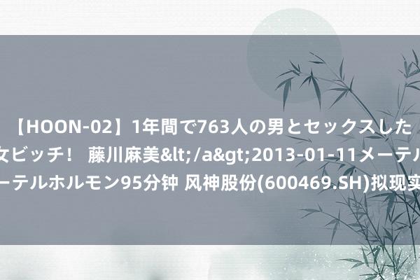 【HOON-02】1年間で763人の男とセックスした肉食系ヤリマン痴女ビッチ！ 藤川麻美</a>2013-01-11メーテルホルモン&$メーテルホルモン95分钟 风神股份(600469.SH)拟现实高性能巨型工程子午胎扩能增效花式 总投资14.64亿元