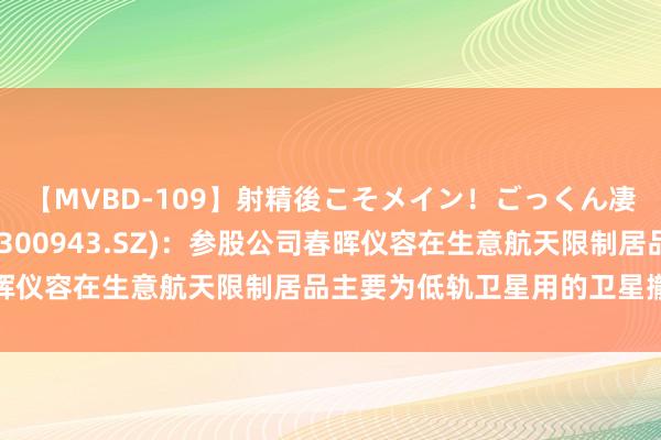 【MVBD-109】射精後こそメイン！ごっくん凄テク8時間 春晖智控(300943.SZ)：参股公司春晖仪容在生意航天限制居品主要为低轨卫星用的卫星撤销安装