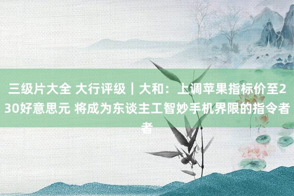 三级片大全 大行评级｜大和：上调苹果指标价至230好意思元 将成为东谈主工智妙手机界限的指令者