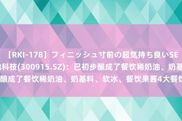 【RKI-178】フィニッシュ寸前の超気持ち良いSEX 307連発 第2弾 海融科技(300915.SZ)：已初步酿成了餐饮稀奶油、奶基料、软冰、餐饮果酱4大餐饮系列家具