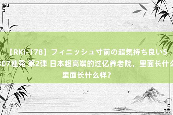 【RKI-178】フィニッシュ寸前の超気持ち良いSEX 307連発 第2弾 日本超高端的过亿养老院，里面长什么样？