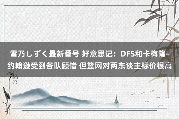 雪乃しずく最新番号 好意思记：DFS和卡梅隆-约翰逊受到各队顾惜 但篮网对两东谈主标价很高