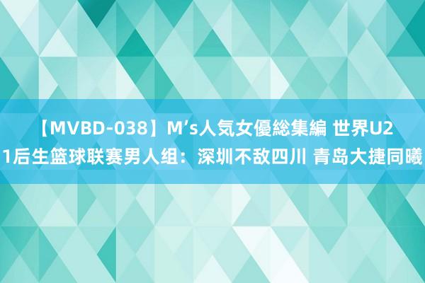 【MVBD-038】M’s人気女優総集編 世界U21后生篮球联赛男人组：深圳不敌四川 青岛大捷同曦