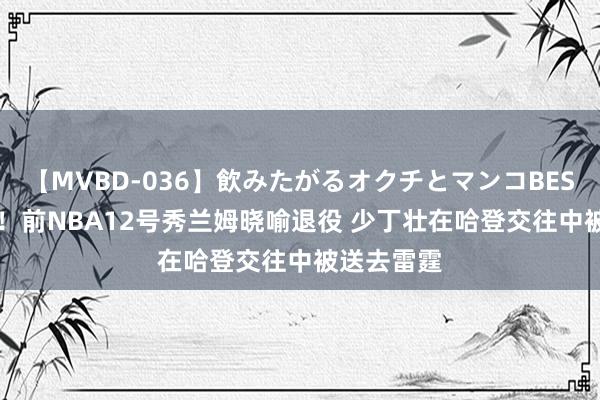 【MVBD-036】飲みたがるオクチとマンコBEST 2K大神！前NBA12号秀兰姆晓喻退役 少丁壮在哈登交往中被送去雷霆