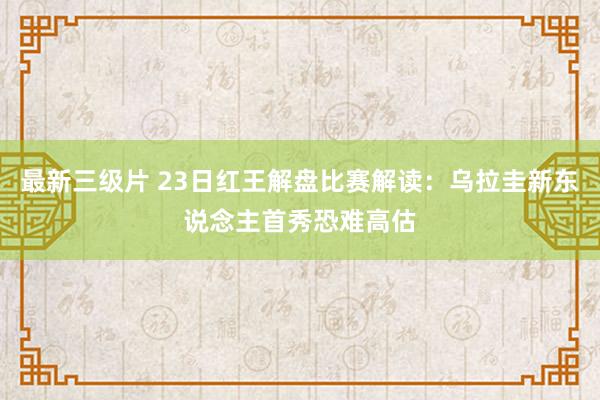 最新三级片 23日红王解盘比赛解读：乌拉圭新东说念主首秀恐难高估