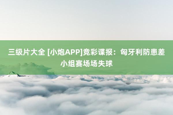 三级片大全 [小炮APP]竞彩谍报：匈牙利防患差小组赛场场失球