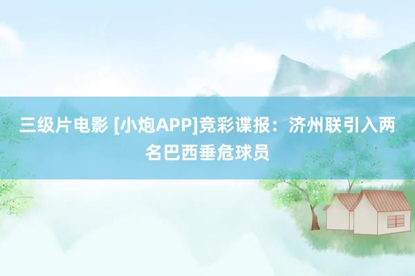 三级片电影 [小炮APP]竞彩谍报：济州联引入两名巴西垂危球员