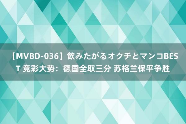 【MVBD-036】飲みたがるオクチとマンコBEST 竞彩大势：德国全取三分 苏格兰保平争胜