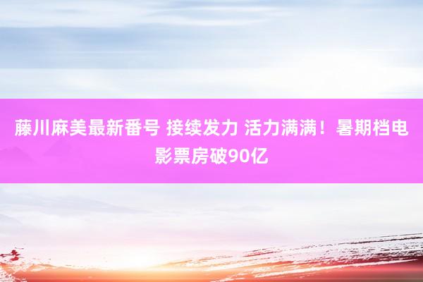 藤川麻美最新番号 接续发力 活力满满！暑期档电影票房破90亿