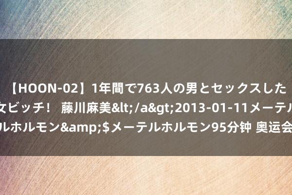 【HOON-02】1年間で763人の男とセックスした肉食系ヤリマン痴女ビッチ！ 藤川麻美</a>2013-01-11メーテルホルモン&$メーテルホルモン95分钟 奥运会上“00后”运转扛事了