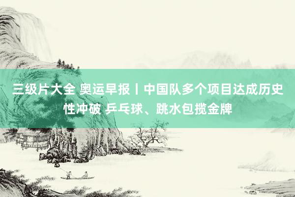 三级片大全 奥运早报丨中国队多个项目达成历史性冲破 乒乓球、跳水包揽金牌