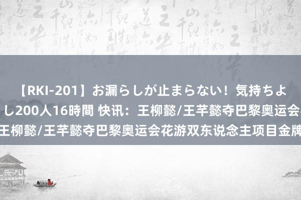 【RKI-201】お漏らしが止まらない！気持ちよすぎる失禁・羞恥お漏らし200人16時間 快讯：王柳懿/王芊懿夺巴黎奥运会花游双东说念主项目金牌