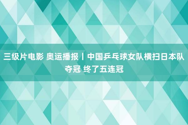 三级片电影 奥运播报丨中国乒乓球女队横扫日本队夺冠 终了五连冠