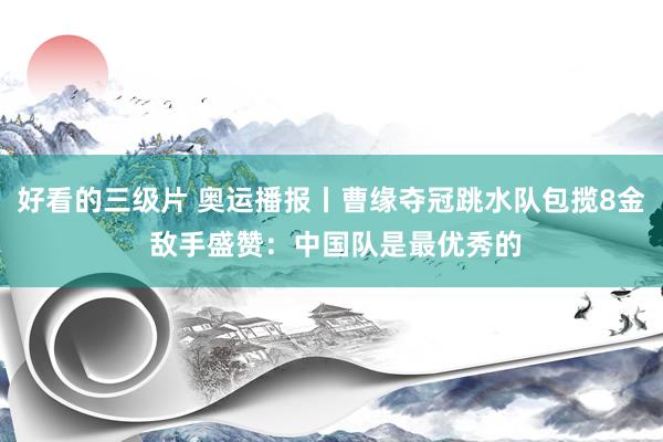 好看的三级片 奥运播报丨曹缘夺冠跳水队包揽8金 敌手盛赞：中国队是最优秀的