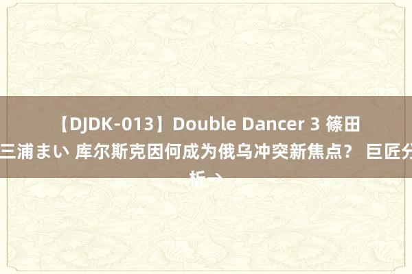 【DJDK-013】Double Dancer 3 篠田ゆう 三浦まい 库尔斯克因何成为俄乌冲突新焦点？ 巨匠分析→