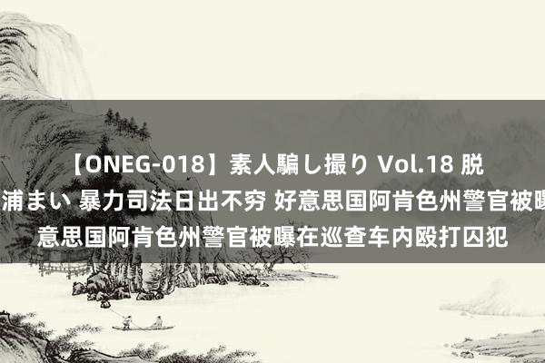 【ONEG-018】素人騙し撮り Vol.18 脱がし屋 美人限定。 三浦まい 暴力司法日出不穷 好意思国阿肯色州警官被曝在巡查车内殴打囚犯