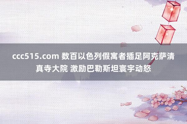 ccc515.com 数百以色列假寓者插足阿克萨清真寺大院 激励巴勒斯坦寰宇动怒