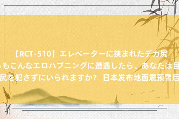 【RCT-510】エレベーターに挟まれたデカ尻女子校生をガン突き もしもこんなエロハプニングに遭遇したら、あなたは目の前の尻を犯さずにいられますか？ 日本发布地面震预警后机票退改签免费吗？多家航司陈诉