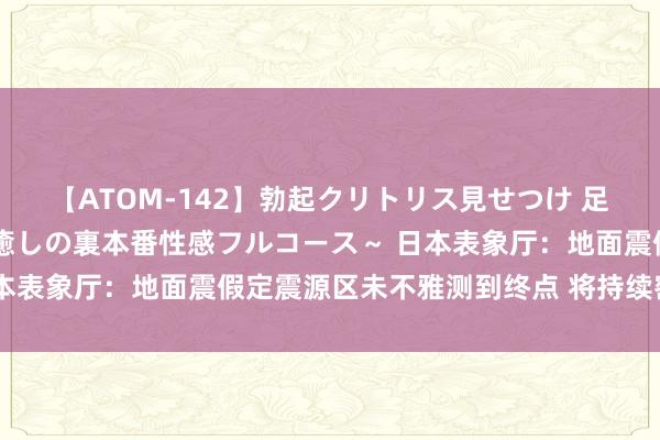 【ATOM-142】勃起クリトリス見せつけ 足コキ回春クリニック ～癒しの裏本番性感フルコース～ 日本表象厅：地面震假定震源区未不雅测到终点 将持续密切眷注