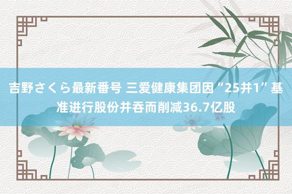 吉野さくら最新番号 三爱健康集团因“25并1”基准进行股份并吞而削减36.7亿股