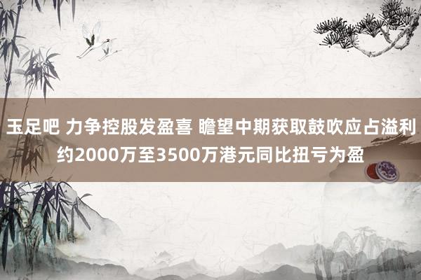 玉足吧 力争控股发盈喜 瞻望中期获取鼓吹应占溢利约2000万至3500万港元同比扭亏为盈